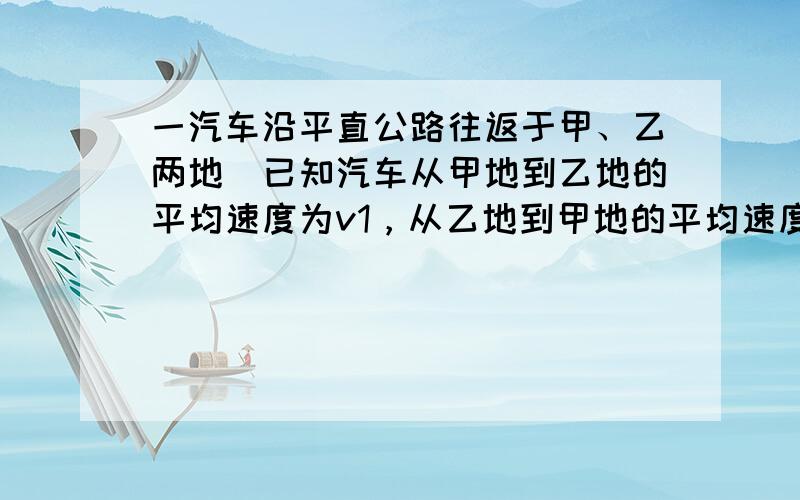 一汽车沿平直公路往返于甲、乙两地．已知汽车从甲地到乙地的平均速度为v1，从乙地到甲地的平均速度为v2，则汽车在甲、乙两地