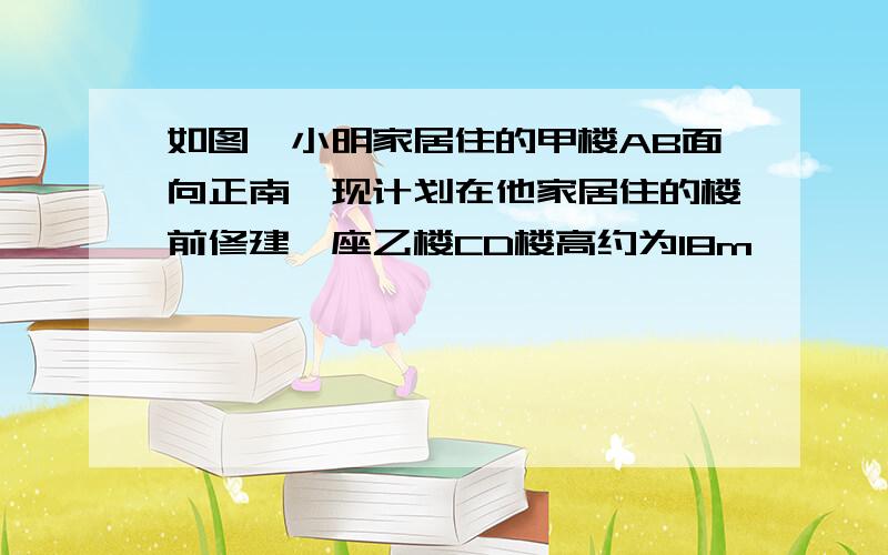 如图,小明家居住的甲楼AB面向正南,现计划在他家居住的楼前修建一座乙楼CD楼高约为18m