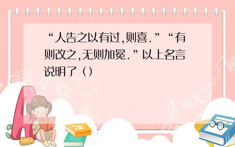 “人告之以有过,则喜.”“有则改之,无则加冕.”以上名言说明了（）