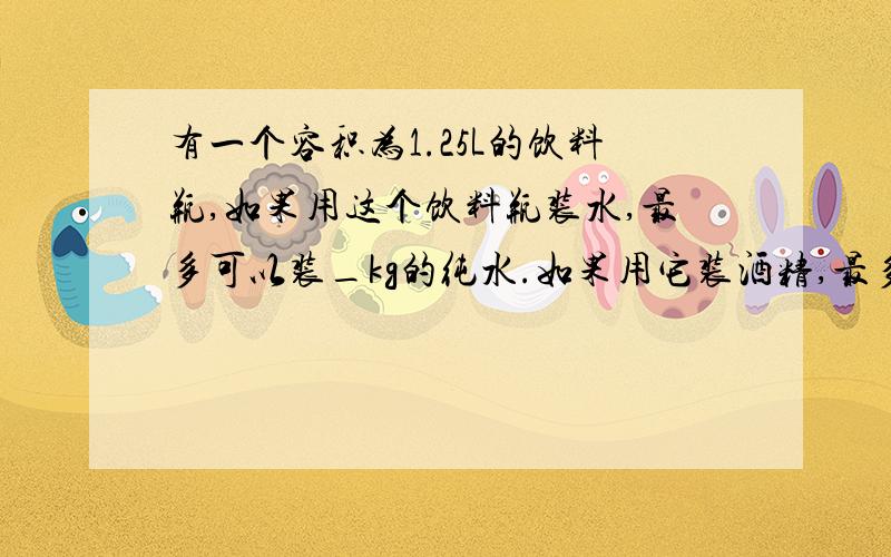 有一个容积为1.25L的饮料瓶,如果用这个饮料瓶装水,最多可以装_kg的纯水.如果用它装酒精,最多可装_kg