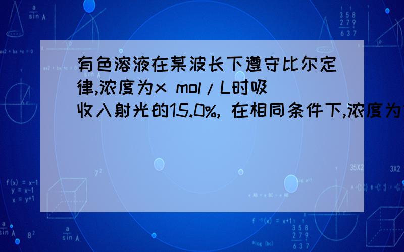 有色溶液在某波长下遵守比尔定律,浓度为x mol/L时吸收入射光的15.0%, 在相同条件下,浓度为2x的该有色溶液的T