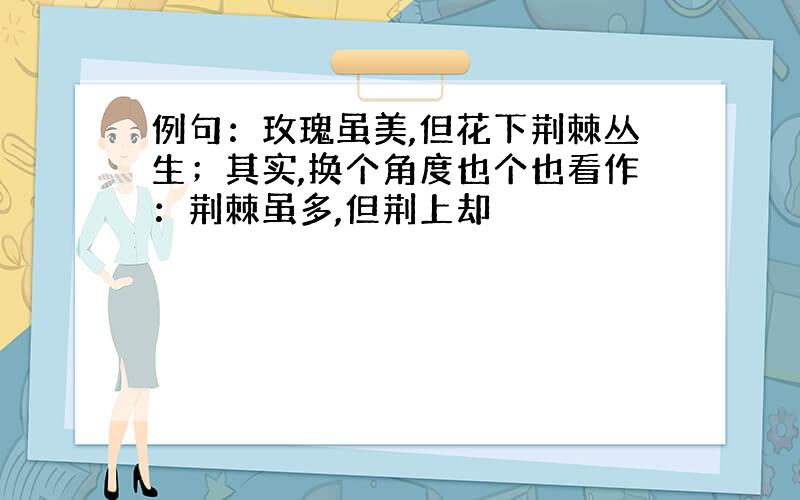 例句：玫瑰虽美,但花下荆棘丛生；其实,换个角度也个也看作：荆棘虽多,但荆上却