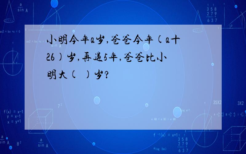 小明今年a岁,爸爸今年(a十26)岁,再过5年,爸爸比小明大( )岁?