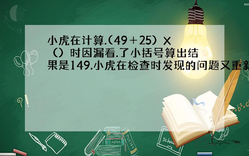 小虎在计算.(49＋25）X（）时因漏看.了小括号算出结果是149.小虎在检查时发现的问题又重新计算.