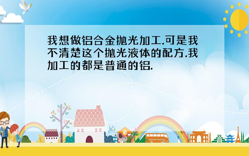 我想做铝合金抛光加工.可是我不清楚这个抛光液体的配方.我加工的都是普通的铝.