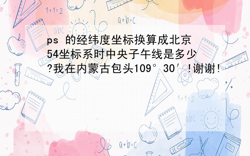 ps 的经纬度坐标换算成北京54坐标系时中央子午线是多少?我在内蒙古包头109°30′!谢谢!