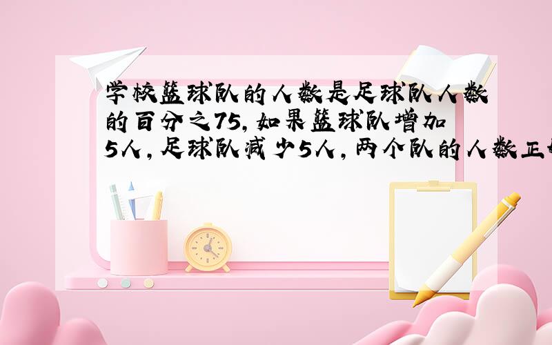 学校篮球队的人数是足球队人数的百分之75,如果篮球队增加5人,足球队减少5人,两个队的人数正好相等,两