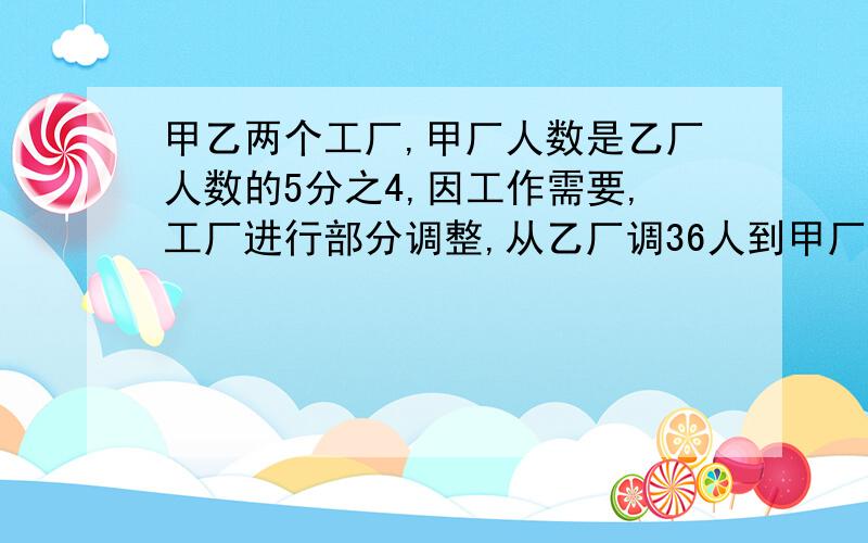 甲乙两个工厂,甲厂人数是乙厂人数的5分之4,因工作需要,工厂进行部分调整,从乙厂调36人到甲厂,这时乙厂人数是甲厂的5分