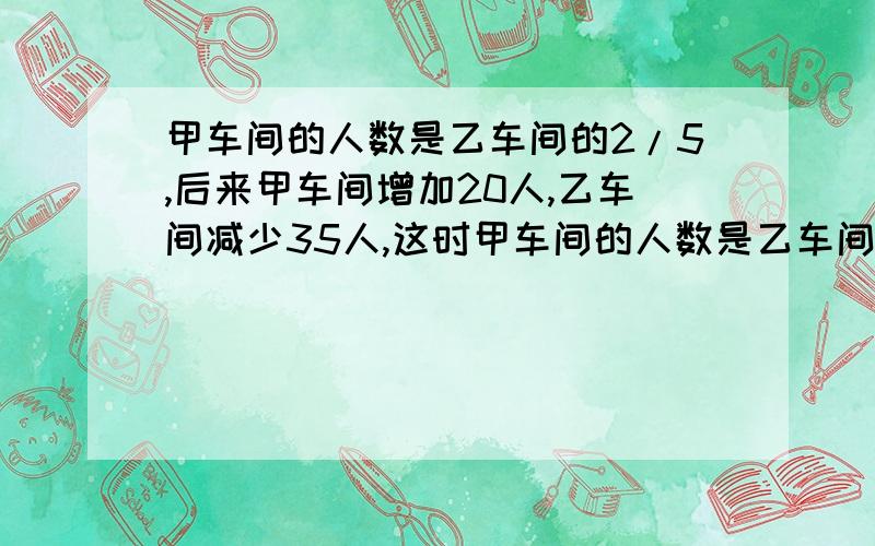 甲车间的人数是乙车间的2/5,后来甲车间增加20人,乙车间减少35人,这时甲车间的人数是乙车间的7/9,问甲,乙