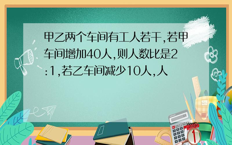 甲乙两个车间有工人若干,若甲车间增加40人,则人数比是2:1,若乙车间减少10人,人