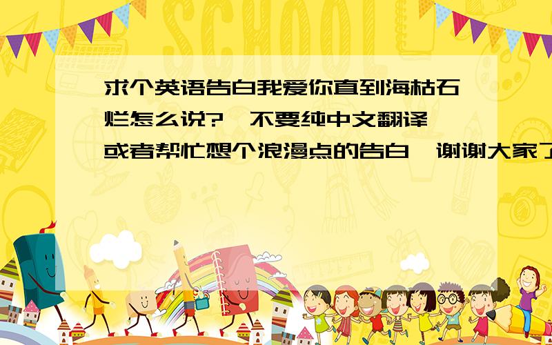 求个英语告白我爱你直到海枯石烂怎么说?…不要纯中文翻译…或者帮忙想个浪漫点的告白,谢谢大家了