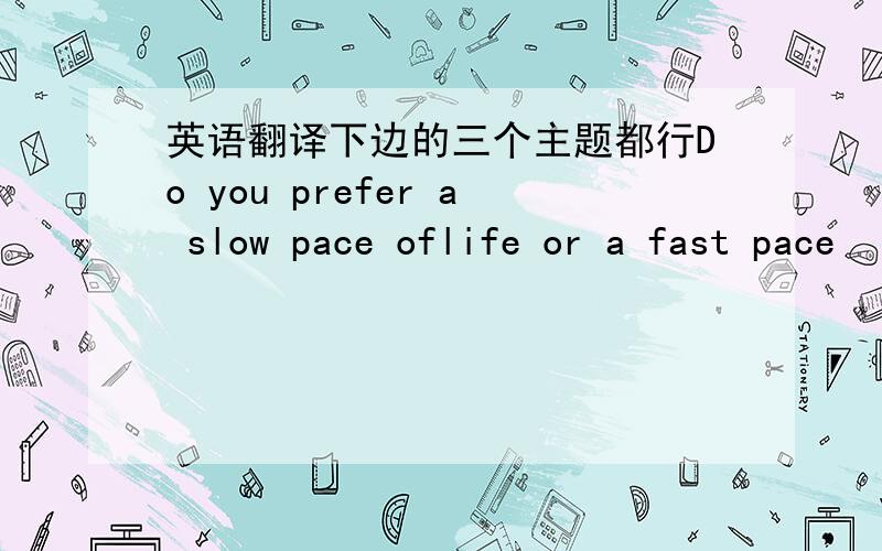 英语翻译下边的三个主题都行Do you prefer a slow pace oflife or a fast pace