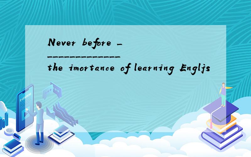 Never before ______________ the imortance of learning Engljs