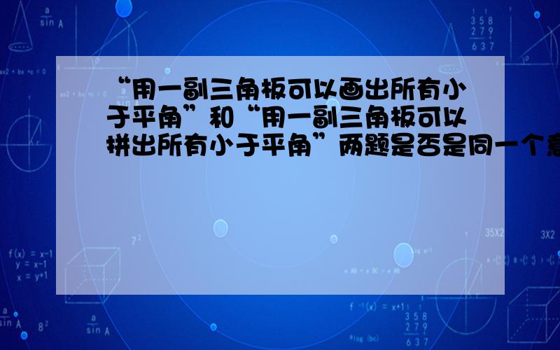 “用一副三角板可以画出所有小于平角”和“用一副三角板可以拼出所有小于平角”两题是否是同一个意思?急