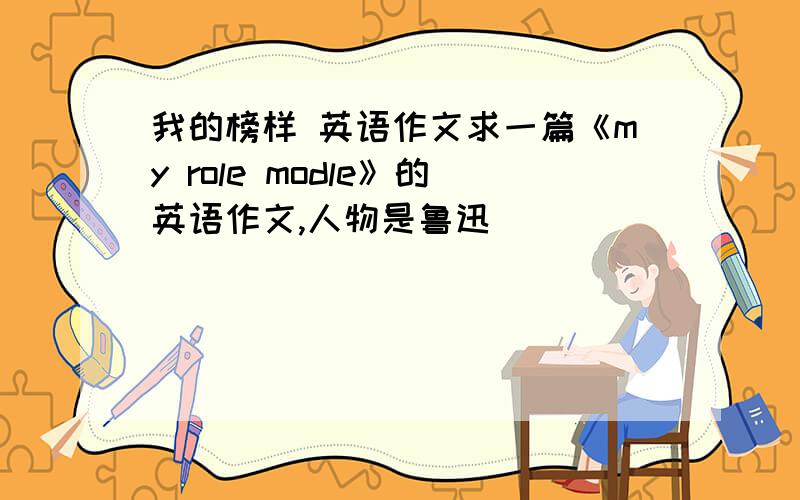 我的榜样 英语作文求一篇《my role modle》的英语作文,人物是鲁迅