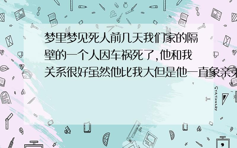 梦里梦见死人前几天我们家的隔壁的一个人因车祸死了,他和我关系很好虽然他比我大但是他一直象亲弟弟一样对我.但是死后心里总是