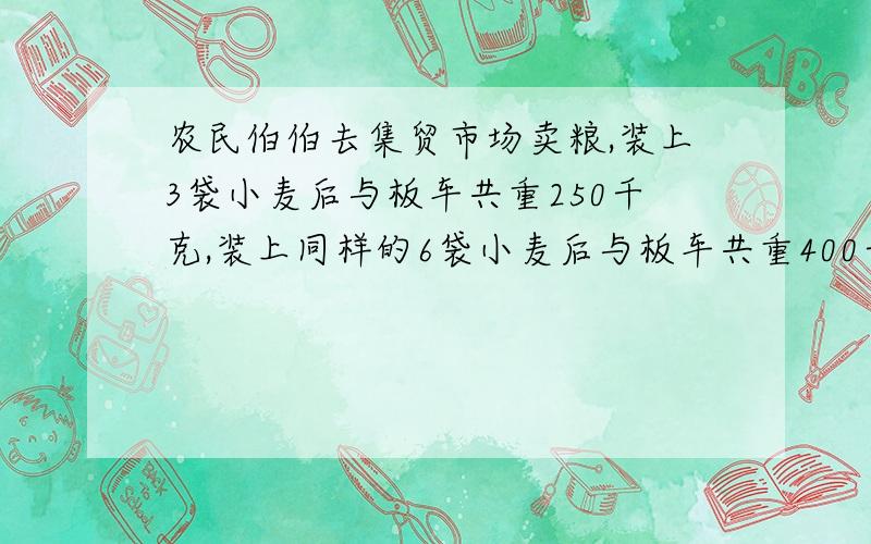 农民伯伯去集贸市场卖粮,装上3袋小麦后与板车共重250千克,装上同样的6袋小麦后与板车共重400千克.（1）每袋小麦重多