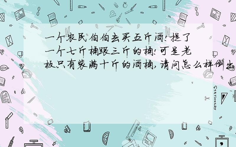 一个农民伯伯去买五斤酒!提了一个七斤桶跟三斤的桶!可是老板只有装满十斤的酒桶,请问怎么样倒出五斤的