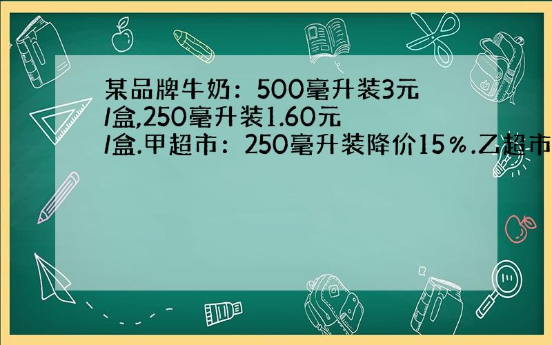 某品牌牛奶：500毫升装3元/盒,250毫升装1.60元/盒.甲超市：250毫升装降价15％.乙超市：500毫升装降价2