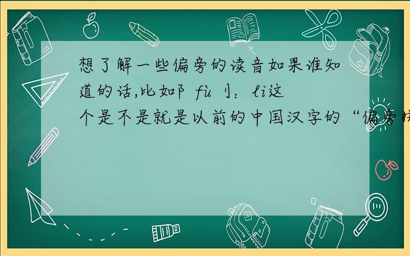 想了解一些偏旁的读音如果谁知道的话,比如阝fù刂：li这个是不是就是以前的中国汉字的“偏旁拼法”？（那个有点像日文的）还