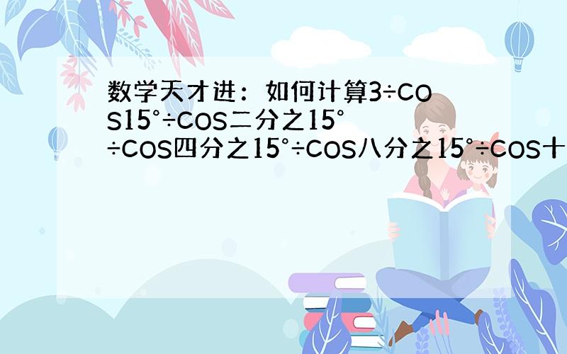 数学天才进：如何计算3÷COS15°÷COS二分之15°÷COS四分之15°÷COS八分之15°÷COS十六分之15°÷