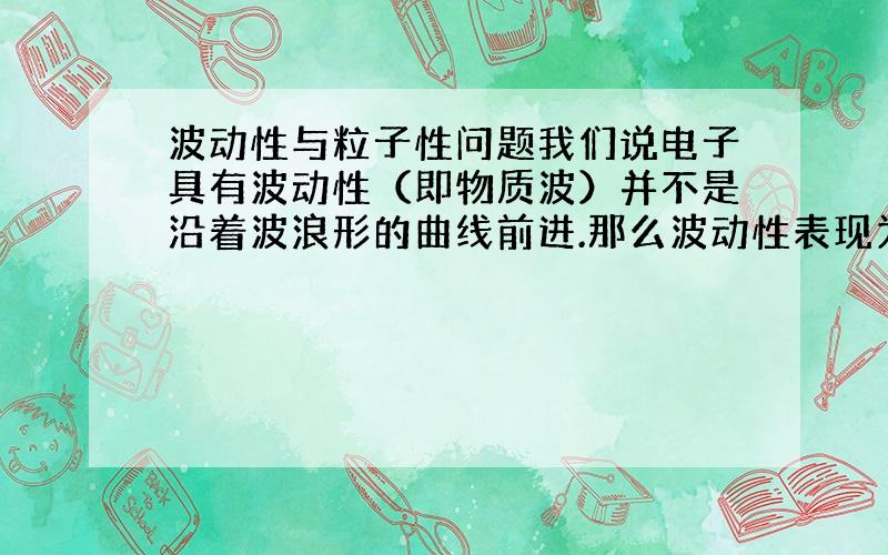 波动性与粒子性问题我们说电子具有波动性（即物质波）并不是沿着波浪形的曲线前进.那么波动性表现为何种形式,怎样理解,是否可