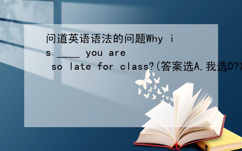 问道英语语法的问题Why is ____ you are so late for class?(答案选A,我选D?)A.