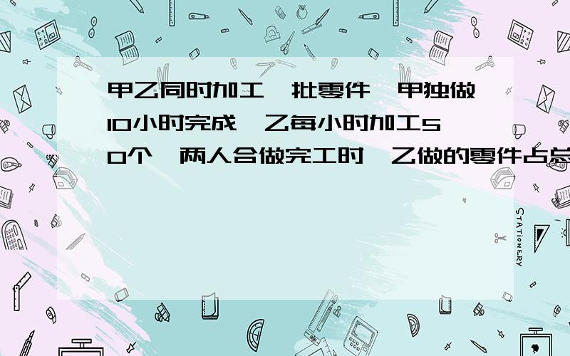 甲乙同时加工一批零件,甲独做10小时完成,乙每小时加工50个,两人合做完工时,乙做的零件占总数的40%.