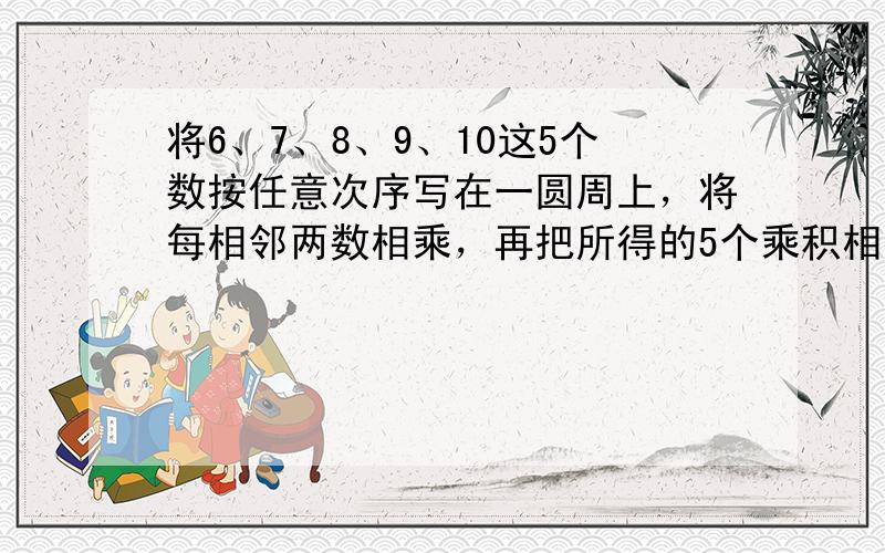 将6、7、8、9、10这5个数按任意次序写在一圆周上，将每相邻两数相乘，再把所得的5个乘积相加，请问：所得和数的最小值是