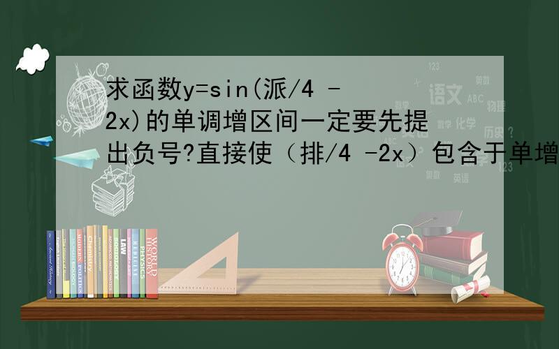 求函数y=sin(派/4 -2x)的单调增区间一定要先提出负号?直接使（排/4 -2x）包含于单增区间结果为什么反了?