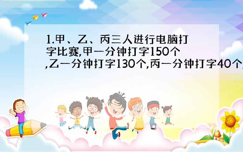 1.甲、乙、丙三人进行电脑打字比赛,甲一分钟打字150个,乙一分钟打字130个,丙一分钟打字40个,她们和打1分钟,则甲