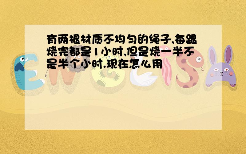 有两根材质不均匀的绳子,每跟烧完都是1小时,但是烧一半不是半个小时.现在怎么用