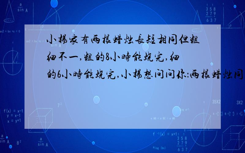 小杨家有两根蜡烛长短相同但粗细不一,粗的8小时能烧完,细的6小时能烧完,小杨想问问你：两根蜡烛同时燃烧,经过多少小时粗的