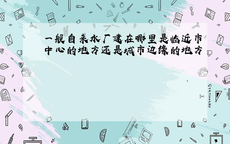 一般自来水厂建在哪里是临近市中心的地方还是城市边缘的地方