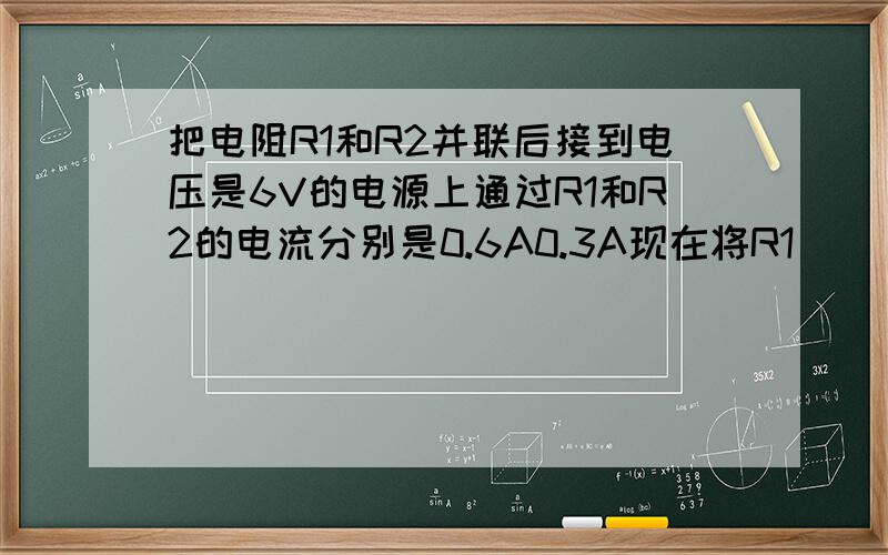 把电阻R1和R2并联后接到电压是6V的电源上通过R1和R2的电流分别是0.6A0.3A现在将R1