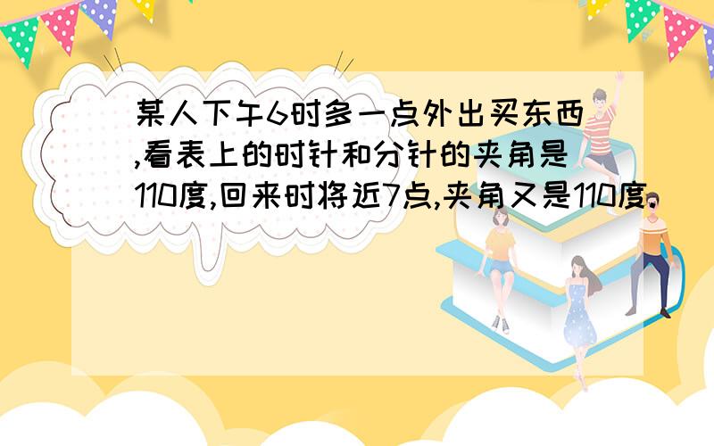 某人下午6时多一点外出买东西,看表上的时针和分针的夹角是110度,回来时将近7点,夹角又是110度.