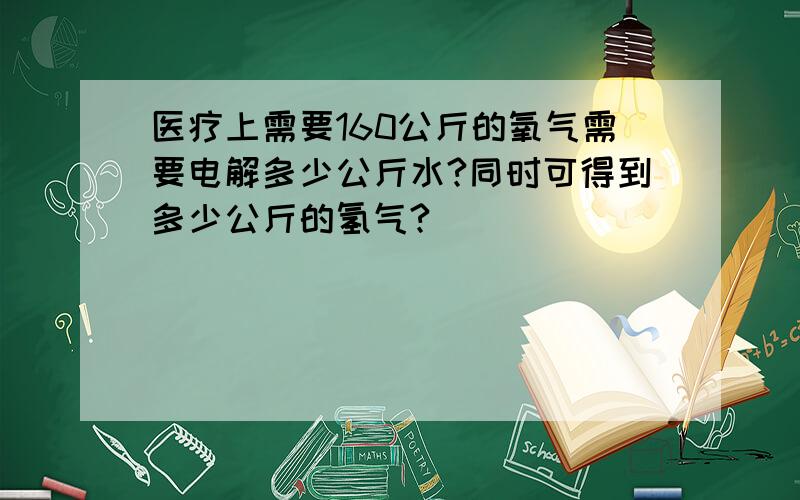 医疗上需要160公斤的氧气需要电解多少公斤水?同时可得到多少公斤的氢气?