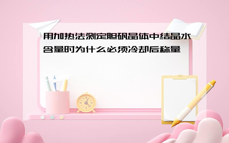 用加热法测定胆矾晶体中结晶水含量时为什么必须冷却后称量