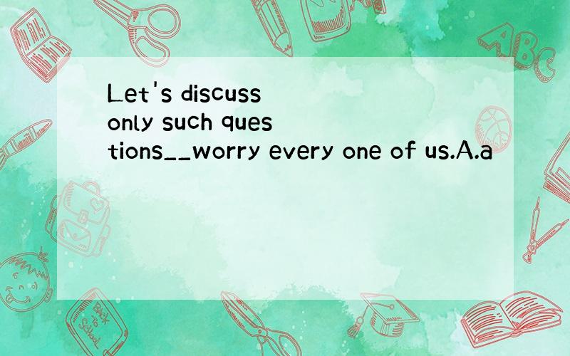 Let's discuss only such questions__worry every one of us.A.a