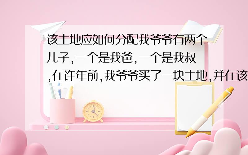 该土地应如何分配我爷爷有两个儿子,一个是我爸,一个是我叔,在许年前,我爷爷买了一块土地,并在该土地的契约上填上我叔的名字