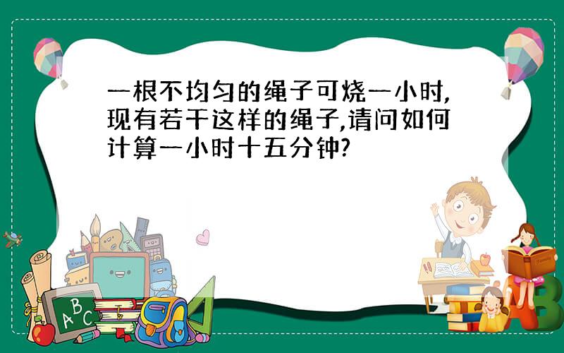 一根不均匀的绳子可烧一小时,现有若干这样的绳子,请问如何计算一小时十五分钟?