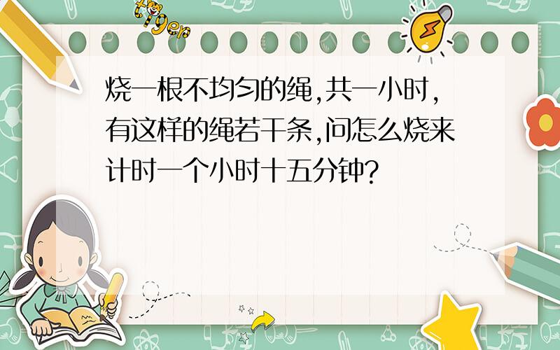 烧一根不均匀的绳,共一小时,有这样的绳若干条,问怎么烧来计时一个小时十五分钟?