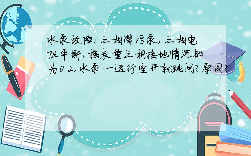 水泵故障：三相潜污泵,三相电阻平衡,摇表量三相接地情况都为0.2,水泵一运行空开就跳闸?原因?