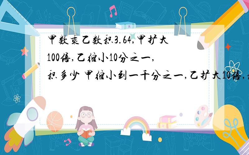 甲数乘乙数积3.64,甲扩大100倍,乙缩小10分之一,积多少 甲缩小到一千分之一,乙扩大10倍,积多少 写算式