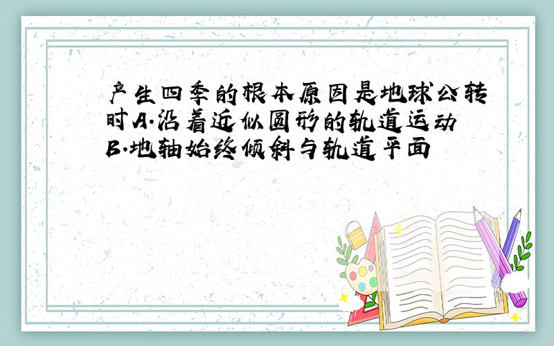 产生四季的根本原因是地球公转时A.沿着近似圆形的轨道运动B.地轴始终倾斜与轨道平面