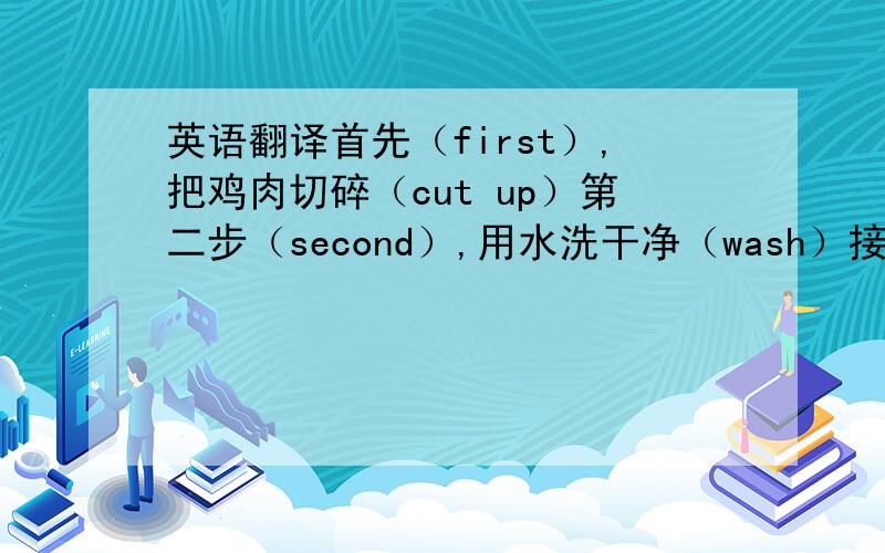 英语翻译首先（first）,把鸡肉切碎（cut up）第二步（second）,用水洗干净（wash）接下来（next）,