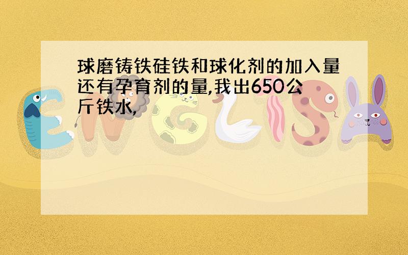 球磨铸铁硅铁和球化剂的加入量还有孕育剂的量,我出650公斤铁水,