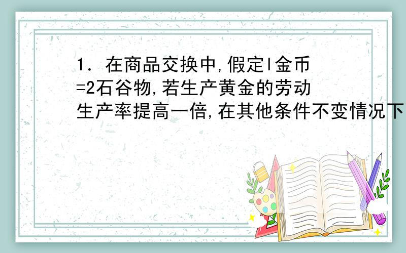 1．在商品交换中,假定l金币=2石谷物,若生产黄金的劳动生产率提高一倍,在其他条件不变情况下,那么现在l金币能够交换到的