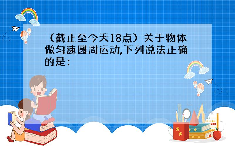 （截止至今天18点）关于物体做匀速圆周运动,下列说法正确的是：