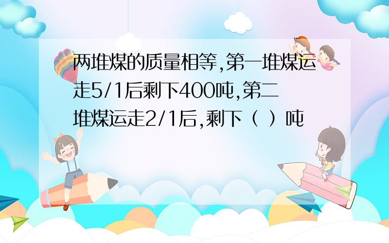 两堆煤的质量相等,第一堆煤运走5/1后剩下400吨,第二堆煤运走2/1后,剩下（ ）吨